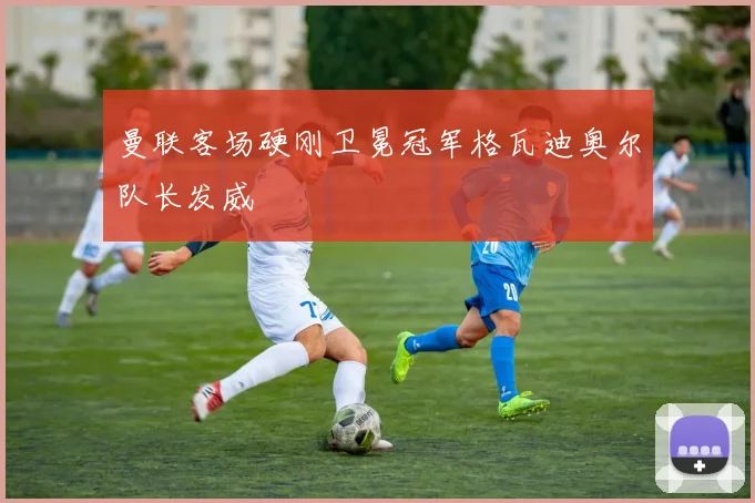 曼联客场硬刚卫冕冠军格瓦迪奥尔队长发威