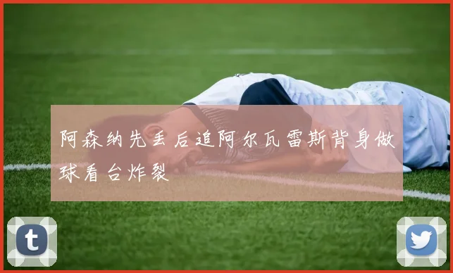 阿森纳先丢后追阿尔瓦雷斯背身做球看台炸裂