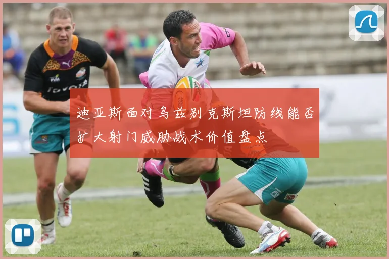 迪亚斯面对乌兹别克斯坦防线能否扩大射门威胁战术价值盘点