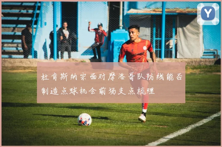 杜肯斯纳宗面对摩洛哥队防线能否制造点球机会前场支点梳理