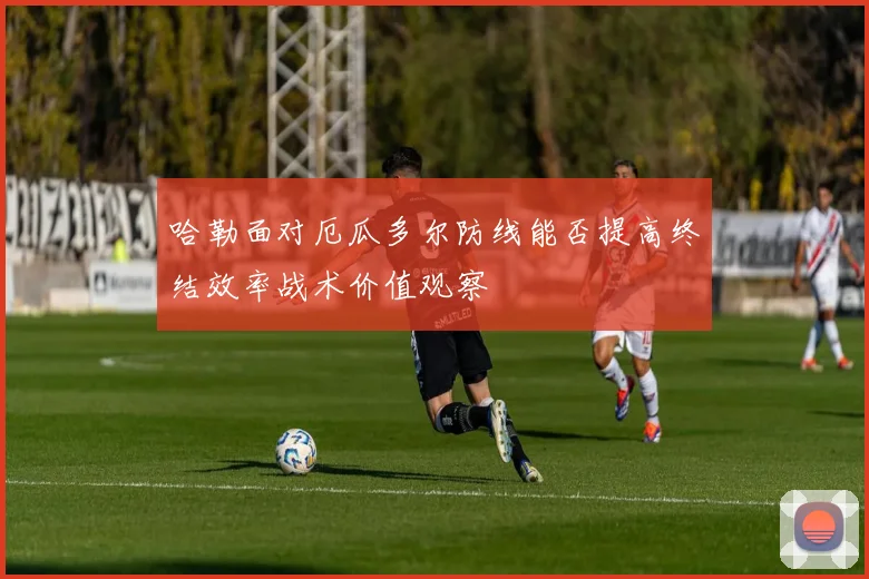 哈勒面对厄瓜多尔防线能否提高终结效率战术价值观察