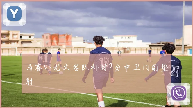 马赛vs尤文客队补时2分中卫门前垫射