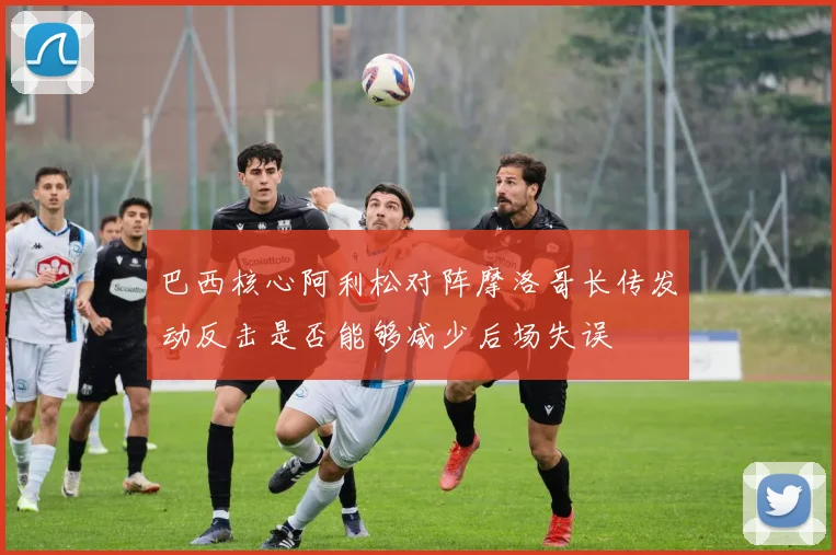 巴西核心阿利松对阵摩洛哥长传发动反击是否能够减少后场失误