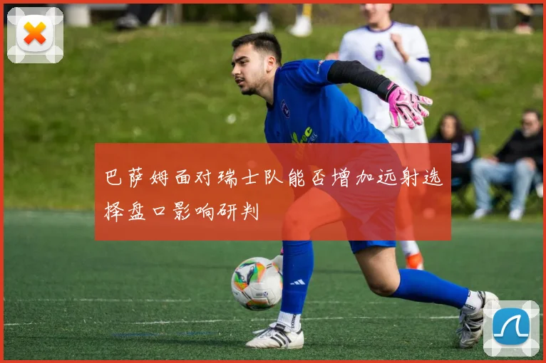 巴萨姆面对瑞士队能否增加远射选择盘口影响研判