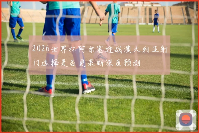 2026世界杯阿尔塞迎战澳大利亚射门选择是否更果断深度预测
