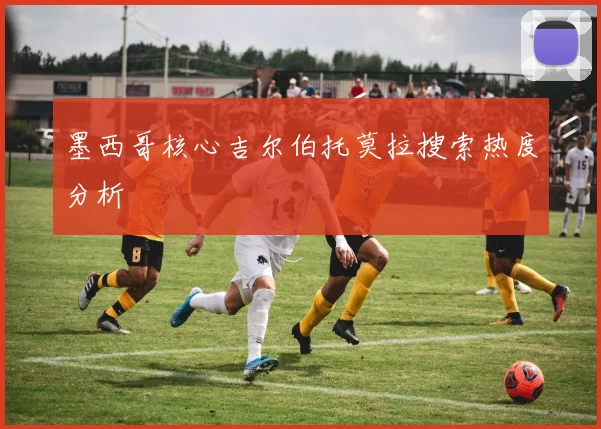 墨西哥核心吉尔伯托莫拉搜索热度分析