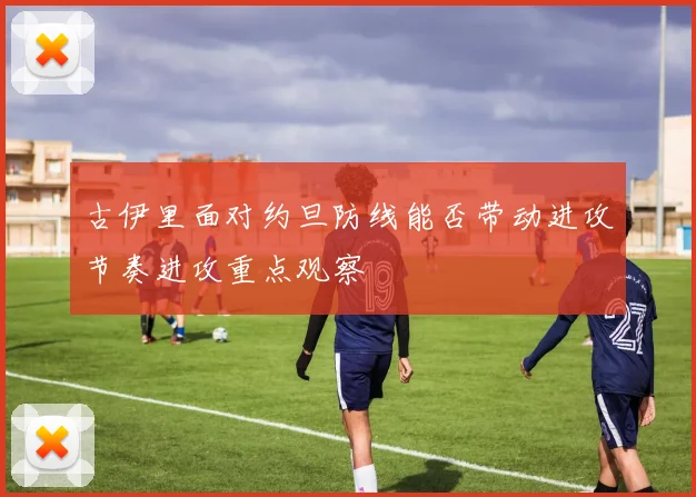 古伊里面对约旦防线能否带动进攻节奏进攻重点观察