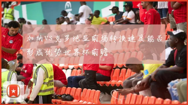 加纳vs克罗地亚前场转换速度能否形成优势世界杯前瞻