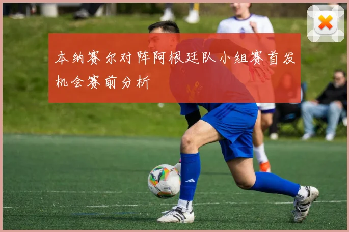 本纳赛尔对阵阿根廷队小组赛首发机会赛前分析