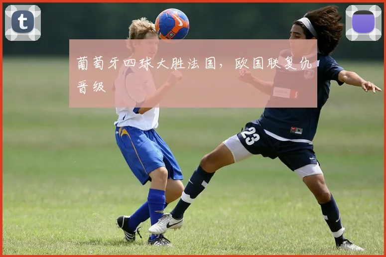 葡萄牙四球大胜法国，欧国联复仇晋级