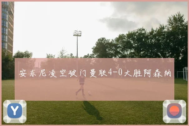 安东尼凌空破门曼联4-0大胜阿森纳
