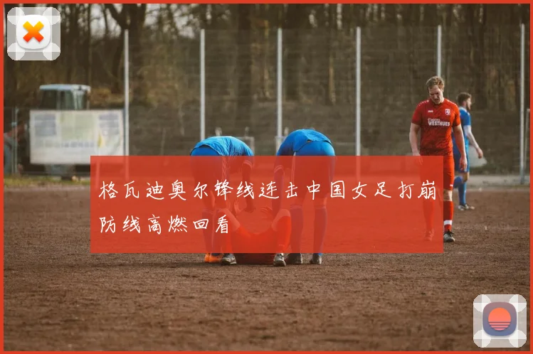 格瓦迪奥尔锋线连击中国女足打崩防线高燃回看