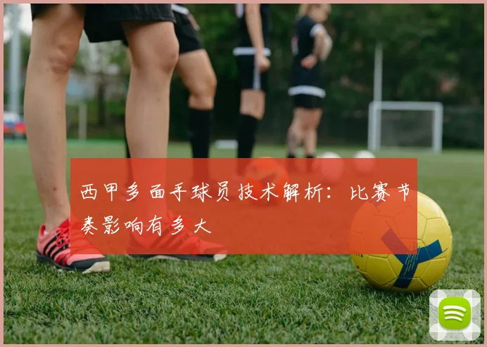 西甲多面手球员技术解析：比赛节奏影响有多大
