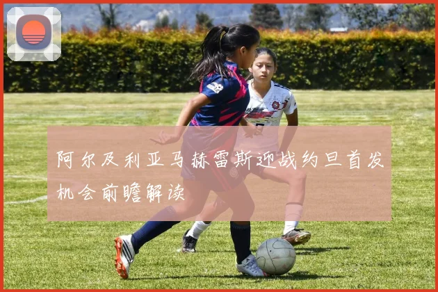 阿尔及利亚马赫雷斯迎战约旦首发机会前瞻解读