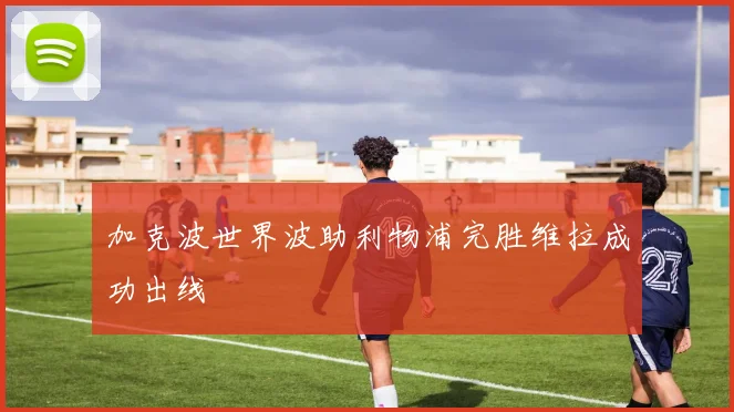 加克波世界波助利物浦完胜维拉成功出线