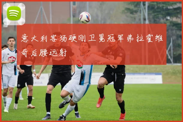 意大利客场硬刚卫冕冠军弗拉霍维奇后腰远射