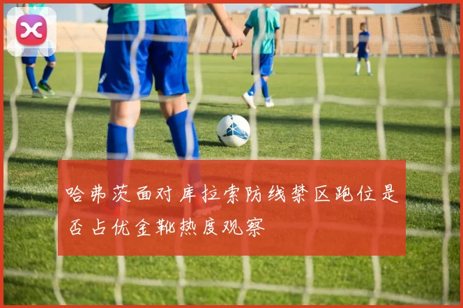 哈弗茨面对库拉索防线禁区跑位是否占优金靴热度观察