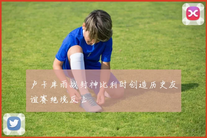 卢卡库雨战封神比利时创造历史友谊赛绝境反击