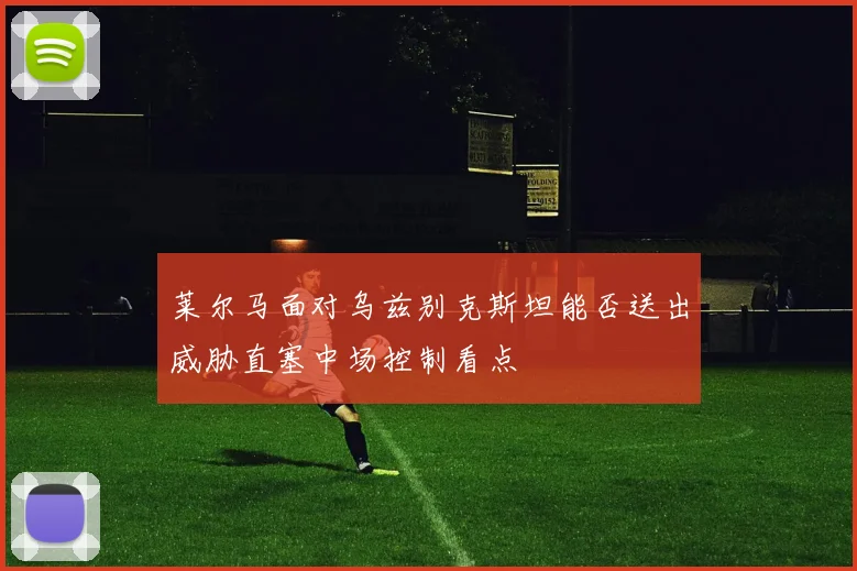 莱尔马面对乌兹别克斯坦能否送出威胁直塞中场控制看点