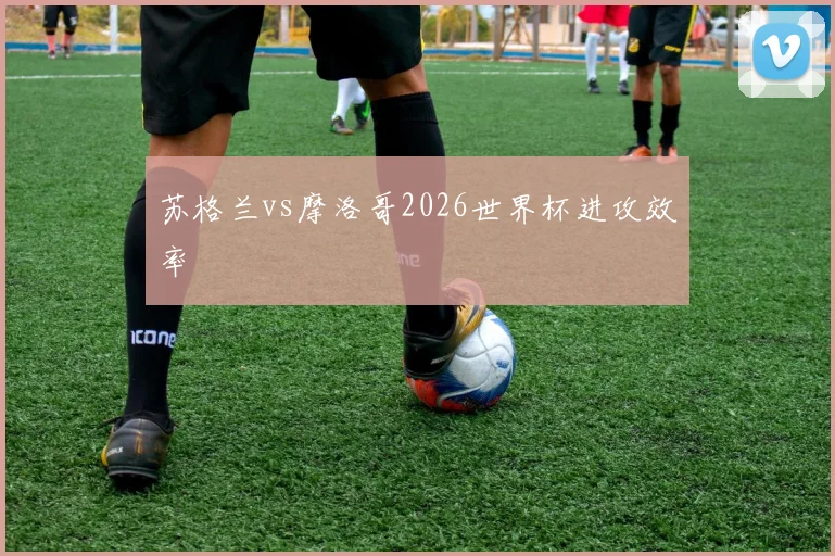 苏格兰vs摩洛哥2026世界杯进攻效率