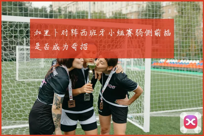 加里卜对阵西班牙小组赛弱侧前插是否成为奇招