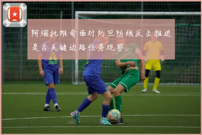 阿瑙托维奇面对约旦防线反击推进是否关键边路任务观察