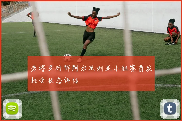 劳塔罗对阵阿尔及利亚小组赛首发机会状态评估