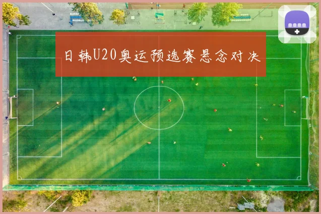 日韩U20奥运预选赛悬念对决
