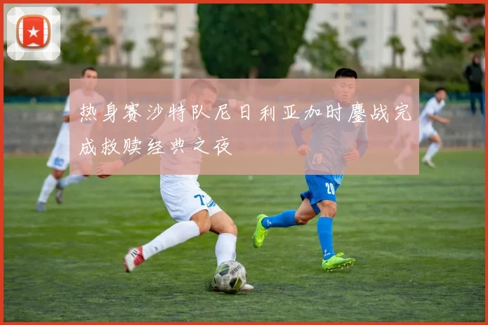 热身赛沙特队尼日利亚加时鏖战完成救赎经典之夜