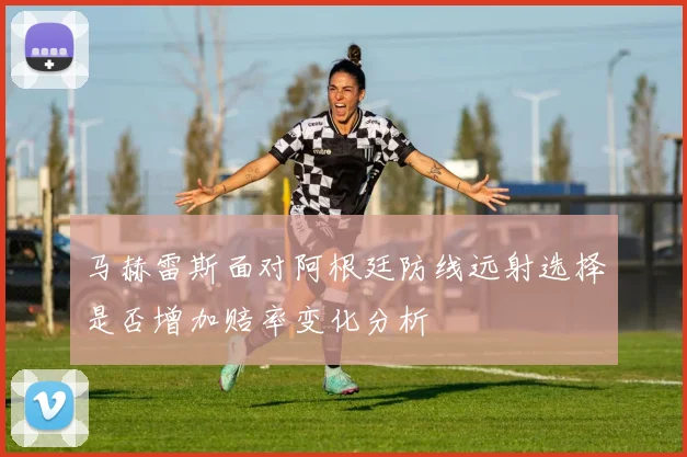 马赫雷斯面对阿根廷防线远射选择是否增加赔率变化分析