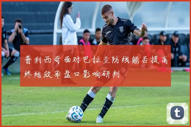 普利西奇面对巴拉圭防线能否提高终结效率盘口影响研判
