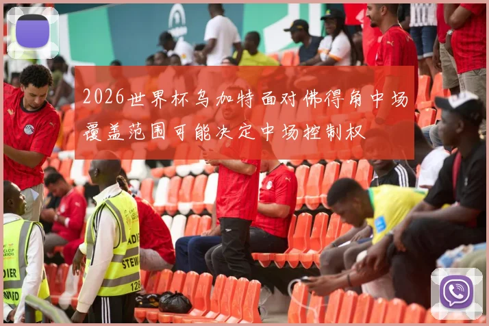 2026世界杯乌加特面对佛得角中场覆盖范围可能决定中场控制权