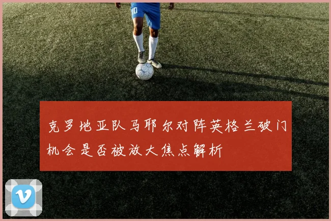 克罗地亚队马耶尔对阵英格兰破门机会是否被放大焦点解析