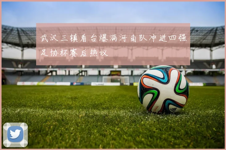 武汉三镇看台爆满河南队冲进四强足协杯赛后热议